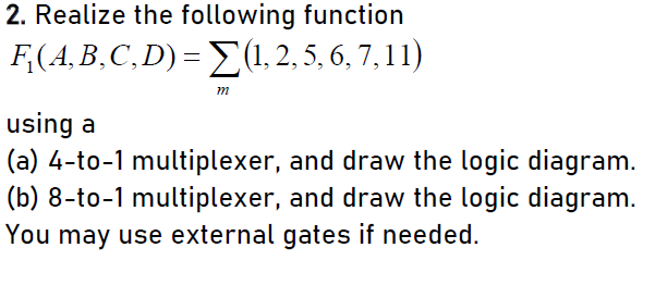 2. Realize the following function
F,(A,B,C, D) = E(1, 2, 5, 6, 7, 11)
m
using a
(a) 4-to-1 multiplexer, and draw the logic diagram.
(b) 8-to-1 multiplexer, and draw the logic diagram.
You may use external gates if needed.
