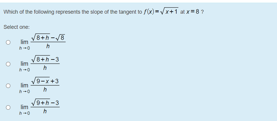 Which of the following represents the slope of the tangent to f(x) =Vx+1 at x=8 ?
Select one:
/8+h-/8
lim
h
h +0
8+h -3
lim
h
h +0
9-x +3
lim
h +0
9+h-3
lim
h
h +0
