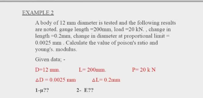 ΕΧΑMPLΕ2
A body of 12 mm diameter is tested and the following results
are noted. gauge length =200mm, load =20 kN. , change in
length =0.2mm, change in diameter at proportional limit =
0.0025 mm. Calculate the value of poison's ratio and
young's. modulus.
Given data; -
D=12 mm.
L= 200mm.
P= 20 k N
AD = 0.0025 mm
AL= 0.2mm
1-и??
2- E??

