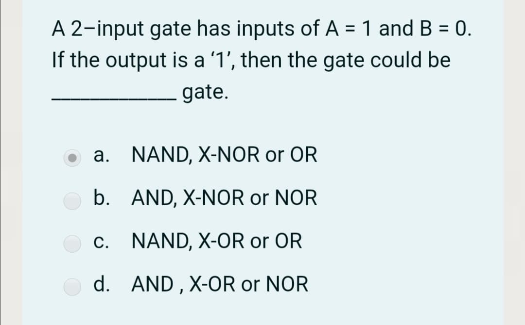 A 2-input gate has inputs of A = 1 and B = 0.
If the output is a '1', then the gate could be
%3D
gate.
a. NAND, X-NOR or OR
b. AND, X-NOR or NOR
С.
NAND, X-OR or OR
d. AND , X-OR or NOR

