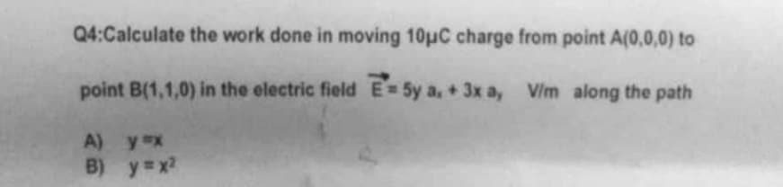 Q4:Calculate the work done in moving 10μC charge from point A(0,0,0) to
point B(1,1,0) in the electric field E5y a, + 3x a, V/m along the path
A)
B)
y ex
y=x²