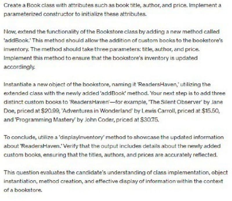 Create a Book class with attributes such as book title, author, and price. Implement a
parameterized constructor to initialize these attributes.
Now, extend the functionality of the Bookstore class by adding a new method called
'addBook.' This method should allow the addition of custom books to the bookstore's
inventory. The method should take three parameters: title, author, and price.
Implement this method to ensure that the bookstore's inventory is updated
accordingly.
Instantiate a new object of the bookstore, naming it 'ReadersHaven, utilizing the
extended class with the newly added 'addBook' method. Your next step is to add three
distinct custom books to 'ReadersHaven-for example, 'The Silent Observer® by Jane
Doe, priced at $20.99, Adventures in Wonderland" by Lewis Carroll, priced at $15.50,
and 'Programming Mastery by John Coder, priced at $30.75.
To conclude, utilize a 'displayinventory' method to showcase the updated information
about 'ReadersHaven." Verify that the output includes details about the newly added
custom books, ensuring that the titles, authors, and prices are accurately reflected.
This question evaluates the candidate's understanding of class implementation, object
instantiation, method creation, and effective display of information within the context
of a bookstore.