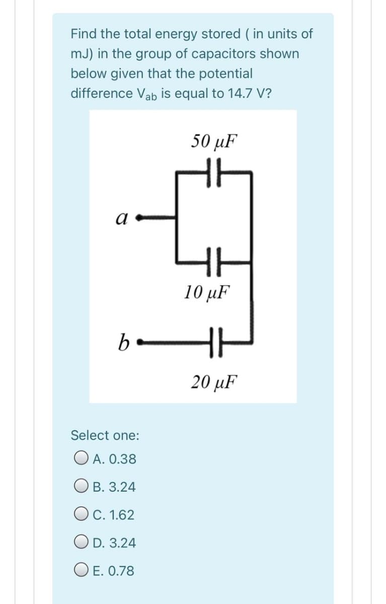 Find the total energy stored ( in units of
mJ) in the group of capacitors shown
below given that the potential
difference Vab is equal to 14.7 V?
50 иF
a
10 μF
be
20 µF
Select one:
O A. 0.38
Ов. 3.24
OC. 1.62
O D. 3.24
O E. 0.78
