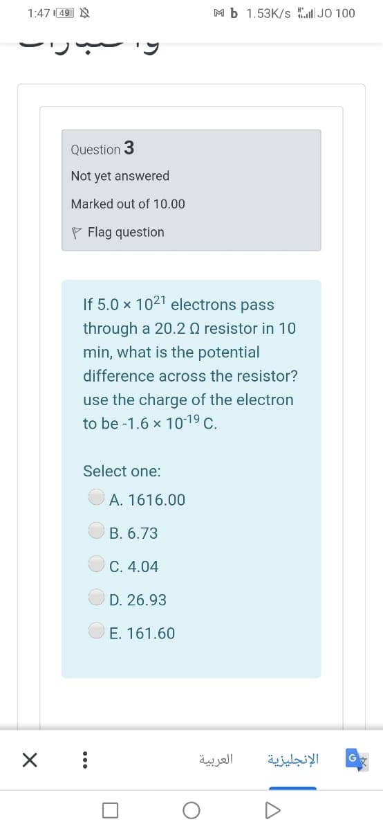 1:47 49 N
M b 1.53K/s IJO 100
Question 3
Not yet answered
Marked out of 10.00
P Flag question
If 5.0 x 1021 electrons pass
through a 20.2 Q resistor in 10
min, what is the potential
difference across the resistor?
use the charge of the electron
to be -1.6 x 10-19 C.
Select one:
A. 1616.00
B. 6.73
C. 4.04
D. 26.93
E. 161.60
العربية
الإنجليزية
...
