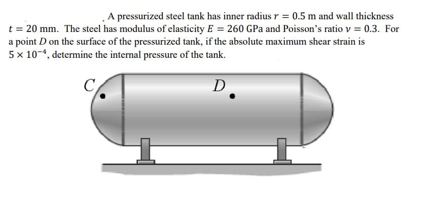 A pressurized steel tank has inner radius r = 0.5 m and wall thickness
t = 20 mm. The steel has modulus of elasticity E = 260 GPa and Poisson's ratio v = 0.3. For
a point D on the surface of the pressurized tank, if the absolute maximum shear strain is
5 x 10-4, determine the internal pressure of the tank.
D.
