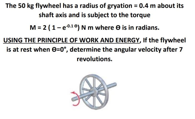 The 50 kg flywheel has a radius of gryation = 0.4 m about its
shaft axis and is subject to the torque
M = 2 (1-e0.10) N m where e is in radians.
USING THE PRINCIPLE OF WORK AND ENERGY, If the flywheel
is at rest when e=0°, determine the angular velocity after 7
revolutions.

