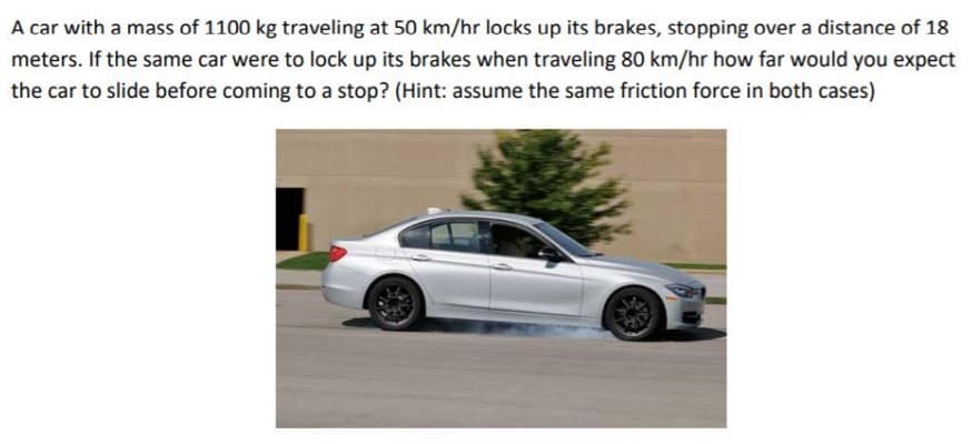 A car with a mass of 1100 kg traveling at 50 km/hr locks up its brakes, stopping over a distance of 18
meters. If the same car were to lock up its brakes when traveling 80 km/hr how far would you expect
the car to slide before coming to a stop? (Hint: assume the same friction force in both cases)
