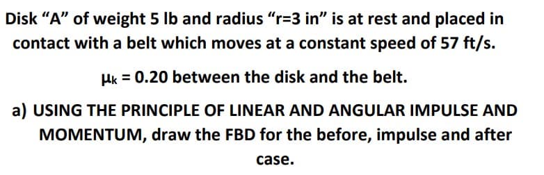 Disk "A" of weight 5 lb and radius "r=3 in" is at rest and placed in
contact with a belt which moves at a constant speed of 57 ft/s.
Hk = 0.20 between the disk and the belt.
a) USING THE PRINCIPLE OF LINEAR AND ANGULAR IMPULSE AND
MOMENTUM, draw the FBD for the before, impulse and after
case.
