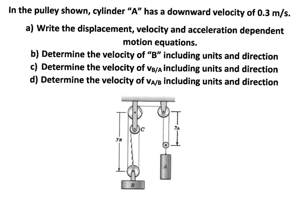 In the pulley shown, cylinder "A" has a downward velocity of 0.3 m/s.
a) Write the displacement, velocity and acceleration dependent
motion equations.
b) Determine the velocity of “B" including units and direction
c) Determine the velocity
d) Determine the velocity of VA/B including units and direction
VB/A including units and direction
Ув
