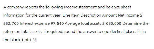 A company reports the following income statement and balance sheet
information for the current year: Line Item Description Amount Net income $
552,700 Interest expense 97,540 Average total assets 5,080,000 Determine the
return on total assets. If required, round the answer to one decimal place. fill in
the blank 1 of 1 %