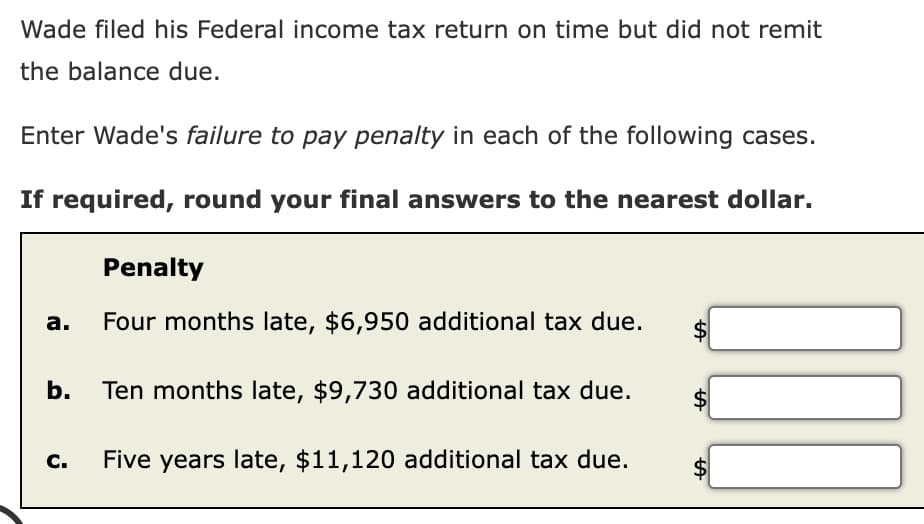 Wade filed his Federal income tax return on time but did not remit
the balance due.
Enter Wade's failure to pay penalty in each of the following cases.
If required, round your final answers to the nearest dollar.
a.
b.
C.
Penalty
Four months late, $6,950 additional tax due.
Ten months late, $9,730 additional tax due.
Five years late, $11,120 additional tax due.
tA
tA
LA
