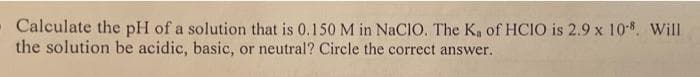 - Calculate the pH of a solution that is 0.150 M in NaCIO. The K, of HCIO is 2.9 x 108. Will
the solution be acidic, basic, or neutral? Circle the correct answer.
