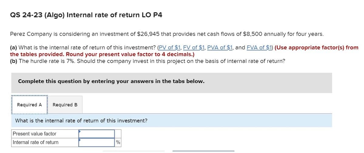 QS 24-23 (Algo) Internal rate of return LO P4
Perez Company is considering an investment of $26,945 that provides net cash flows of $8,500 annually for four years.
(a) What is the internal rate of return of this investment? (PV of $1, FV of $1, PVA of $1, and FVA of $1) (Use appropriate factor(s) from
the tables provided. Round your present value factor to 4 decimals.)
(b) The hurdle rate is 7%. Should the company invest in this project on the basis of internal rate of return?
Complete this question by entering your answers in the tabs below.
Required A
Required B
What is the internal rate of return of this investment?
Present value factor
Internal rate of return
%