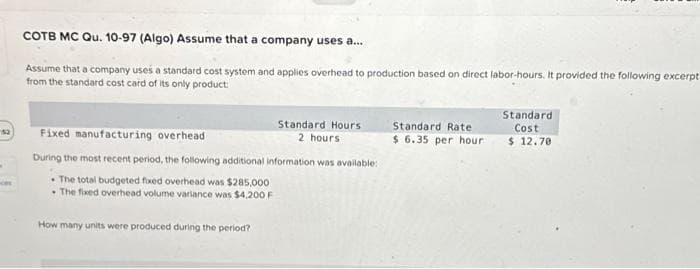 12
COTB MC Qu. 10-97 (Algo) Assume that a company uses a...
Assume that a company uses a standard cost system and applies overhead to production based on direct labor-hours. It provided the following excerpt
from the standard cost card of its only product:
Standard Hours
2 hours
Fixed manufacturing overhead
During the most recent period, the following additional information was available:
The total budgeted fixed overhead was $285,000
The fixed overhead volume variance was $4,200 F
How many units were produced during the period?
Standard Rate
$6.35 per hour
Standard
Cost
$ 12.70