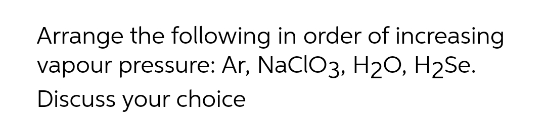 Arrange the following in order of increasing
vapour pressure: Ar, NaClO3, H2O, H2Se.
Discuss your choice
