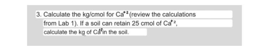 3. Calculate the kg/cmol for Ca*? (review the calculations
from Lab 1). If a soil can retain 25 cmol of Ca2,
calculate the kg of Cẩin the soil.

