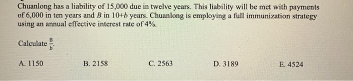 Chuanlong has a liability of 15,000 due in twelve years. This liability will be met with payments
of 6,000 in ten years and B in 10+b years. Chuanlong is employing a full immunization strategy
using an annual effective interest rate of 4%.
B
Calculate
A. 1150
B. 2158
C. 2563
D. 3189
E. 4524
