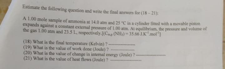 Estimate the following question and write the final answers for (18-21):
A 1.00 mole sample of ammonia at 14.0 atm and 25 °C in a cylinder fitted with a movable piston
expands against a constant external pressure of 1.00 atm. At equilibrium, the pressure and volume of
the gas 1.00 atm and 23.5 L, respectively.[(Cmp (NH₂)-35.66 J.K mol"]
(18) What is the final temperature (Kelvin)?
(19) What is the value of work done (Joule)?
(20) What is the value of change in internal energy (Joule) ?-
(21) What is the value of heat flows (Joule)?