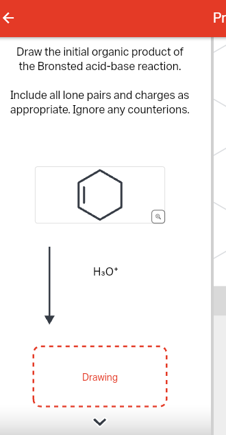 个
Draw the initial organic product of
the Bronsted acid-base reaction.
Include all lone pairs and charges as
appropriate. Ignore any counterions.
H3O+
Drawing
Pr