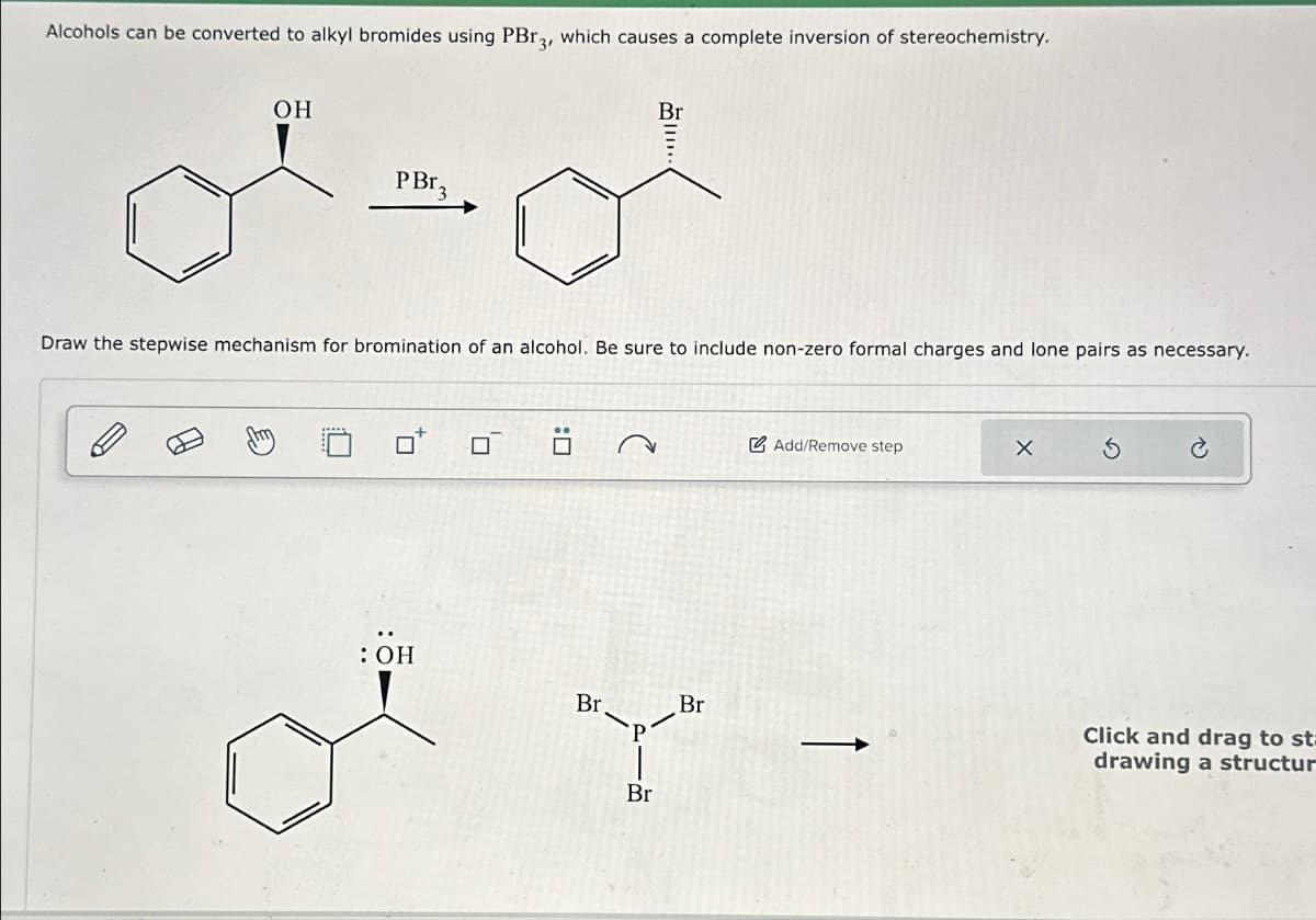 Alcohols can be converted to alkyl bromides using PBr3, which causes a complete inversion of stereochemistry.
OH
10
PBr 3
Draw the stepwise mechanism for bromination of an alcohol. Be sure to include non-zero formal charges and lone pairs as necessary.
: OH
Br
of
0
Br.
Br
Br
Add/Remove step
X
Click and drag to st=
drawing a structur