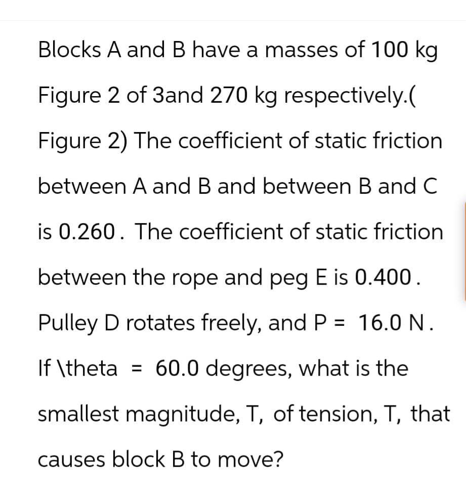 Blocks A and B have a masses of 100 kg
Figure 2 of 3and 270 kg respectively.(
Figure 2) The coefficient of static friction.
between A and B and between B and C
is 0.260. The coefficient of static friction
between the rope and peg E is 0.400.
Pulley D rotates freely, and P = 16.0 N.
If \theta = 60.0 degrees, what is the
smallest magnitude, T, of tension, T, that
causes block B to move?