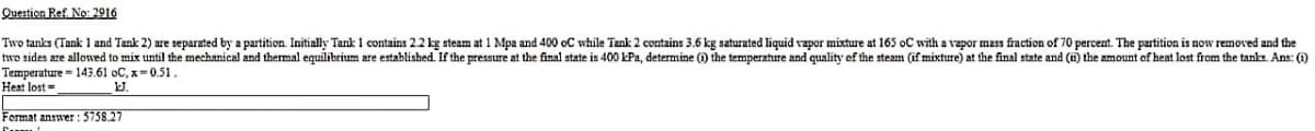 Question Ref. No: 2916
Two tanks (Tank 1 and Tank 2) are separated by a partition. Initially Tank 1 contains 2.2 kg steam at 1 Mpa and 400 oC while Tank 2 contains 3.6 kg saturated liquid vapor mixture at 165 oC with a vapor mass fraction of 70 percent. The partition is now removed and the
two sides are allowed to mix until the mechanical and thermal equilibrium are established. If the pressure at the final state is 400 kPa, determine (0) the temperature and quality of the steam (if mixture) at the final state and (i) the amount of heat lost from the tanks. Ans: (i)
Temperature 143.61 oC,x=0.51.
Heat lost=
1JJ.
Format answer: 5758.27