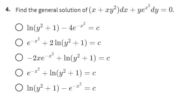 4. Find the general solution of (x + xy²)dx + ye²² dy = 0.
O ln(y² + 1) — 4e-2²
= C
O e ² + 2ln(y² + 1) = c
O -x²
-2xe + In(y² + 1) = c
O e-x²
+ In(y² + 1) = c
○ In(y² + 1) - e-x² = c