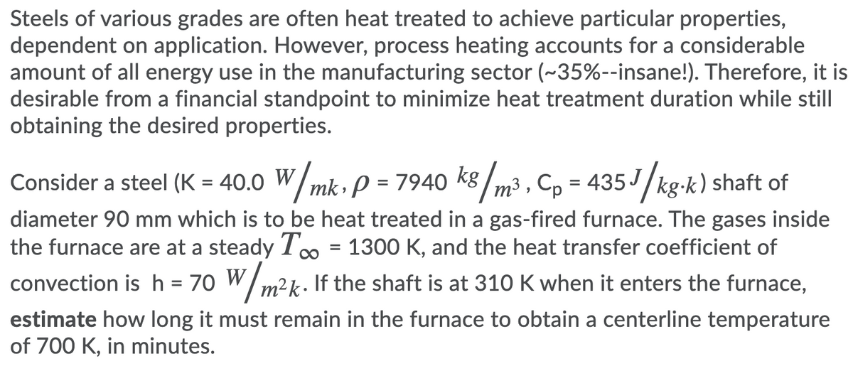 Steels of various grades are often heat treated to achieve particular properties,
dependent on application. However, process heating accounts for a considerable
amount of all energy use in the manufacturing sector (~35%--insane!). Therefore, it is
desirable from a financial standpoint to minimize heat treatment duration while still
obtaining the desired properties.
Consider a steel (K = 40.0 W/mk, P = 7940 k8 /m3 , Cp = 435J/kg-k) shaft of
%D
diameter 90 mm which is to be heat treated in a gas-fired furnace. The gases inside
the furnace are at a steady T = 1300 K, and the heat transfer coefficient of
convection is h = 70 W/m².
k. If the shaft is at 310 K when it enters the furnace,
estimate how long it must remain in the furnace to obtain a centerline temperature
of 700 K, in minutes.
