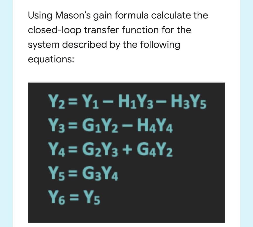 Using Mason's gain formula calculate the
closed-loop transfer function for the
system described by the following
equations:
Y2= Y1– H1Y3– H3Y5
Y3 = G1Y2– H4Y4
Y4 = G2Y3 + G4Y2
%3D
Y5 = G3Y4
Y6 = Y5
