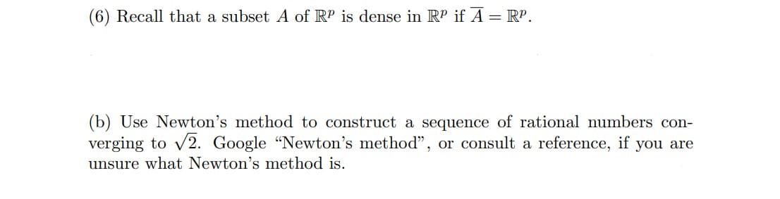(6) Recall that a subset A of RP is dense in RP if Ã = RP.
(b) Use Newton's method to construct a sequence of rational numbers con-
verging to √2. Google "Newton's method", or consult a reference, if you are
unsure what Newton's method is.