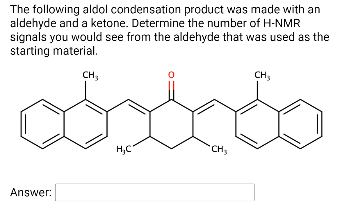 The following aldol condensation product was made with an
aldehyde and a ketone. Determine the number of H-NMR
signals you would see from the aldehyde that was used as the
starting material.
CH3
CH3
H;C
CH3
Answer:
