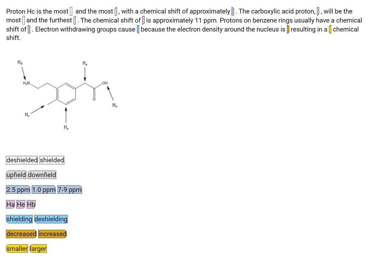 Proton Hc is the most and the most (, with a chemical shift of approximately. The carboxylic acid proton,, will be the
most | and the furthest . The chemical shift of is approximately 11 ppm. Protons on benzene rings usually have a chemical
shift of. Electron withdrawing groups cause because the electron density around the nucleus is resulting in a ( chemical
shift.
На
H.
H2N.
HO
H
Н.
H,
deshielded shielded
upfield downfield
2.5 ppm 1.0 ppm 7-9 ppm
На Не НЬ
shielding deshielding
decreased increased
smaller larger
