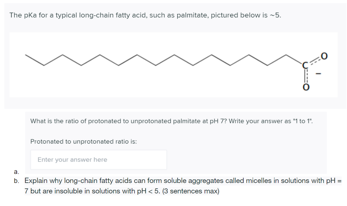 The pka for a typical long-chain fatty acid, such as palmitate, pictured below is ~5.
What is the ratio of protonated to unprotonated palmitate at pH 7? Write your answer as "1 to 1".
Protonated to unprotonated ratio is:
Enter your answer here
а.
b. Explain why long-chain fatty acids can form soluble aggregates called micelles in solutions with pH =
7 but are insoluble in solutions with pH < 5. (3 sentences max)

