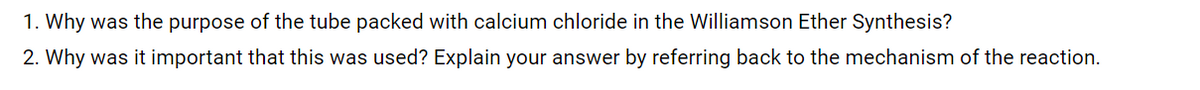 1. Why was the purpose of the tube packed with calcium chloride in the Williamson Ether Synthesis?
2. Why was it important that this was used? Explain your answer by referring back to the mechanism of the reaction.
