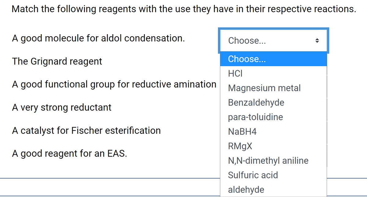 Match the following reagents with the use they have in their respective reactions.
A good molecule for aldol condensation.
Choose...
The Grignard reagent
Choose...
HCI
A good functional group for reductive amination
Magnesium metal
Benzaldehyde
A very strong reductant
para-toluidine
A catalyst for Fischer esterification
NaBH4
RM9X
A good reagent for an EAS.
N,N-dimethyl aniline
Sulfuric acid
aldehyde
