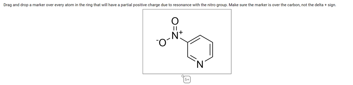 Drag and drop a marker over every atom in the ring that will have a partial positive charge due to resonance with the nitro group. Make sure the marker is over the carbon, not the delta + sign.
N.
&+

