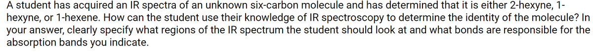 A student has acquired an IR spectra of an unknown six-carbon molecule and has determined that it is either 2-hexyne, 1-
hexyne, or 1-hexene. How can the student use their knowledge of IR spectroscopy to determine the identity of the molecule? In
your answer, clearly specify what regions of the IR spectrum the student should look at and what bonds are responsible for the
absorption bands you indicate.

