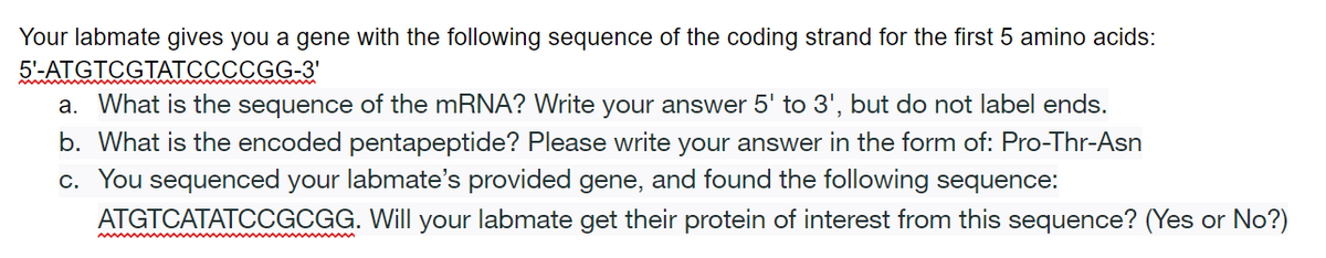 Your labmate gives you a gene with the following sequence of the coding strand for the first 5 amino acids:
5'-ATGTCGTATCCCCGG-3'
a. What is the sequence of the mRNA? Write your answer 5' to 3', but do not label ends.
b. What is the encoded pentapeptide? Please write your answer in the form of: Pro-Thr-Asn
c. You sequenced your labmate's provided gene, and found the following sequence:
ATGTCATATCCGCGG. Will your labmate get their protein of interest from this sequence? (Yes or No?)
