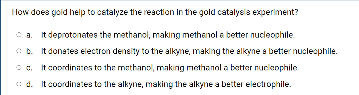 How does gold help to catalyze the reaction in the gold catalysis experiment?
It deprotonates the methanol, making methanol a better nucleophile.
оа.
o b. It donates electron density to the alkyne, making the alkyne a better nucleophile.
О с.
It coordinates to the methanol, making methanol a better nucleophile.
o d. It coordinates to the alkyne, making the alkyne a better electrophile.
