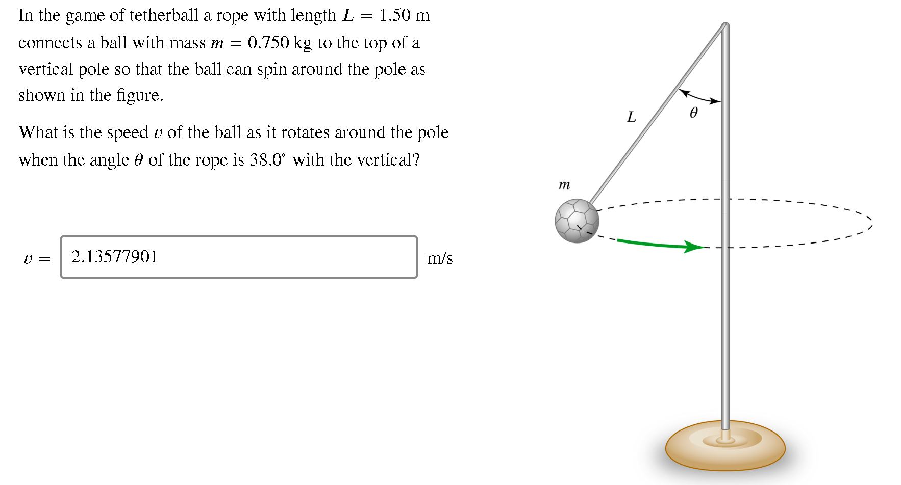 In the game of tetherball a rope with length L
1.50 m
connects a ball with mass m = 0.750 kg to the top of a
vertical pole so that the ball can spin around the pole as
shown in the figure.
What is the speed v of the ball as it rotates around the pole
when the angle 0 of the rope is 38.0° with the vertical?

