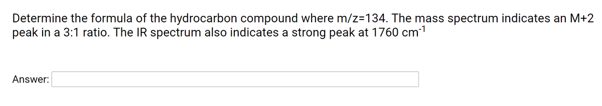 Determine the formula of the hydrocarbon compound where m/z=134. The mass spectrum indicates an M+2
peak in a 3:1 ratio. The IR spectrum also indicates a strong peak at 1760 cm1
Answer:
