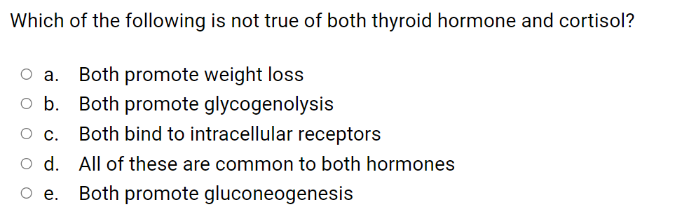 Which of the following is not true of both thyroid hormone and cortisol?
O a.
Both promote weight loss
.
Both promote glycogenolysis
О с.
Both bind to intracellular receptors
O d. All of these are common to both hormones
е.
Both promote gluconeogenesis

