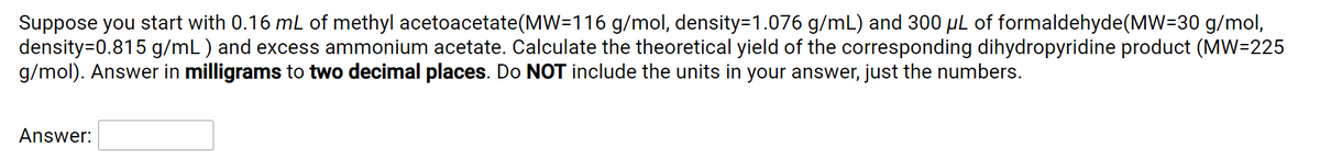 Suppose you start with 0.16 mL of methyl acetoacetate(MW=116 g/mol, density=1.076 g/mL) and 300 µL of formaldehyde(MW=30 g/mol,
density=0.815 g/mL) and excess ammonium acetate. Calculate the theoretical yield of the corresponding dihydropyridine product (MW=225
g/mol). Answer in milligrams to two decimal places. Do NOT include the units in your answer, just the numbers.
Answer:
