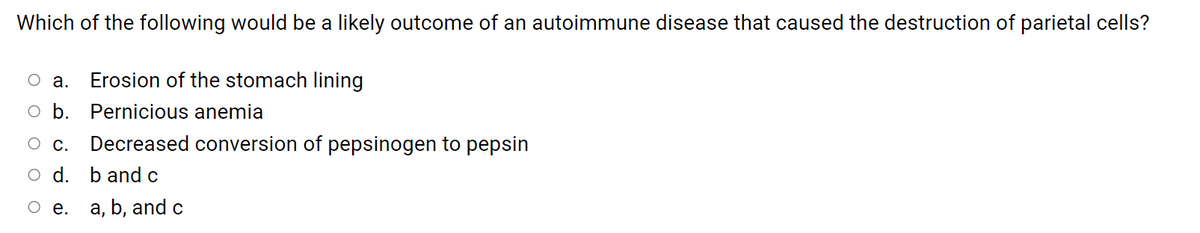 Which of the following would be a likely outcome of an autoimmune disease that caused the destruction of parietal cells?
о а.
Erosion of the stomach lining
o b. Pernicious anemia
С.
Decreased conversion of pepsinogen to pepsin
O d. b and c
O e. a, b, and c
