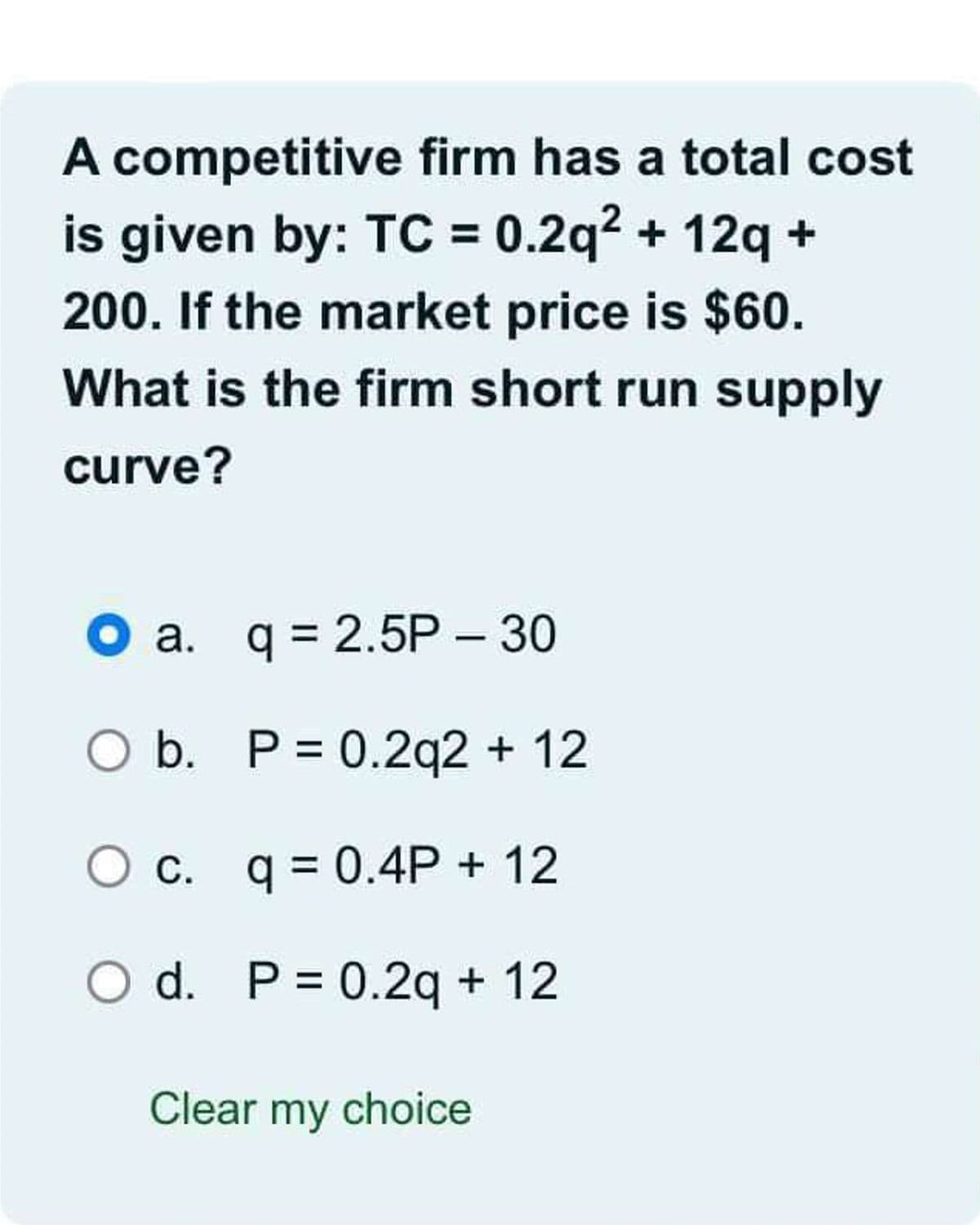 A competitive firm has a total cost
is given by: TC = 0.2q² + 12q +
200. If the market price is $60.
What is the firm short run supply
curve?
a.
q = 2.5P - 30
O b. P = 0.2q2 + 12
c. q = 0.4P + 12
O d. P = 0.2q + 12
Clear my choice
