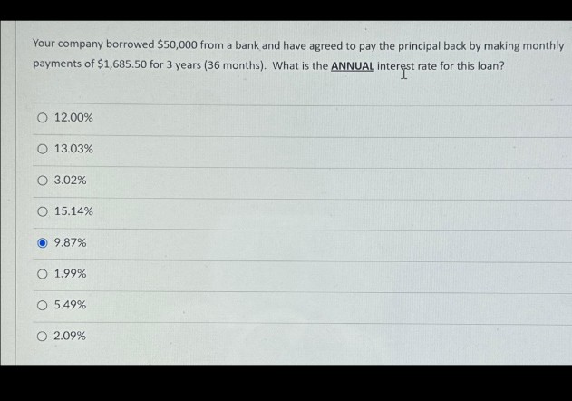 Your company borrowed $50,000 from a bank and have agreed to pay the principal back by making monthly
payments of $1,685.50 for 3 years (36 months). What is the ANNUAL interest rate for this loan?
O 12.00%
O 13.03%
O 3.02%
O 15.14%
9.87%
O 1.99%
O 5.49%
O 2.09%
