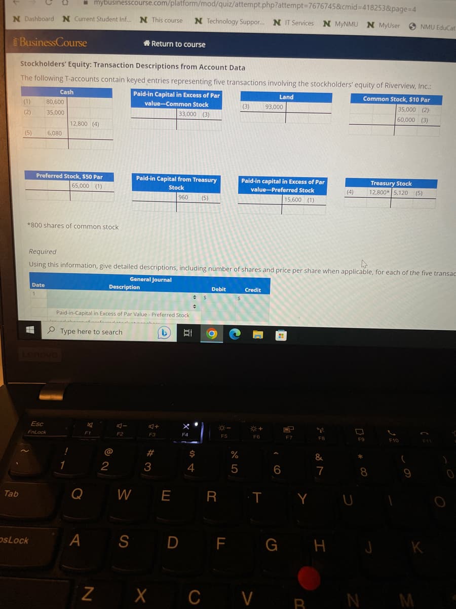 ☐mybusinesscourse.com/platform/mod/quiz/attempt.php?attempt=7676745&cmid=418253&page=4
N Dashboard N Current Student Inf... N This course N Technology Suppor... NIT Services N MyNMU N MyUser SNMU EduCat
BusinessCourse
Tab
Stockholders' Equity: Transaction Descriptions from Account Data
The following T-accounts contain keyed entries representing five transactions involving the stockholders' equity of Riverview, Inc.:
Paid-in Capital in Excess of Par
Land
value-Common Stock
33,000 (3)
Common Stock, $10 Par
35,000 (2)
60,000 (3)
(1)
(2)
(5) 6,080
Cash
80,600
35,000
4
*800 shares of common stock
Date
1
OsLock
Preferred Stock, $50 Par
65,000 (1)
Esc
FnLock
12,800 (4)
!
Required
4
Using this information, give detailed descriptions, including number of shares and price per share when applicable, for each of the five transac
General Journal
1
Paid-in-Capital in Excess of Par Value - Preferred Stock
Type here to search
(1)
A
F1
Z
Description
Return to course
@
Paid-in Capital from Treasury
Stock
960 (5)
2
A-
F2
F3
#
3
F4
t O
$
Debit
4
W E R
F5
or dº
%
(3) 93,000
5
Paid-in capital in Excess of Par
value-Preferred Stock
15,600 (1)
Credit
☀+
F6
T
6
X CV
E
F7
Y
Bu
F8
&
(4)
7
F9
*
Treasury Stock
12,800* 5,120 (5)
8
F10
(
SD F G H J K
F11
N M