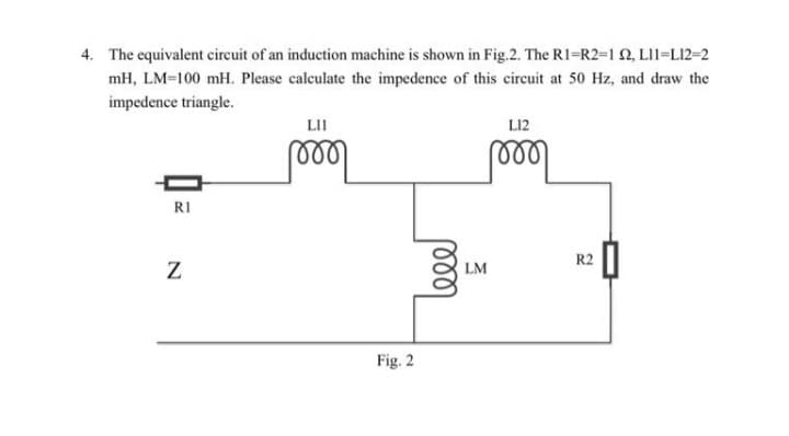4. The equivalent cireuit of an induction machine is shown in Fig.2. The R1=R2=1 2, LI1=L12=2
mH, LM=100 mH. Please calculate the impedence of this circuit at 50 Hz, and draw the
impedence triangle.
LII
L12
RI
R2
LM
Fig. 2
