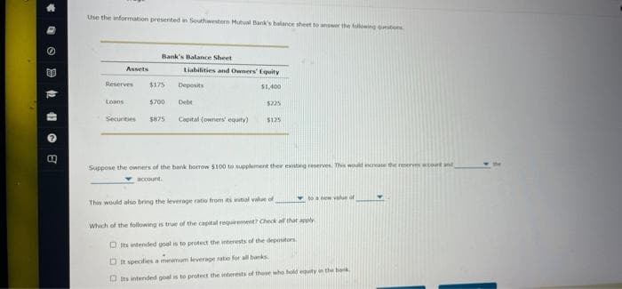 Use the information presented in Southwestern Mutual Bank's balance sheet to ansr the floing tons
Bank's Balance Sheet
Assets
Liabilities and Owners' Eqaity
Reserves
$175
Deposits
$1,400
Loans
$700
Debe
$225
Securities
S875
Capital (owners' equity)
$125
Suppose the owners of the bank borrow 5100 to supplement their existng reserves. Th would increase the reserves acoet ant
account.
ew value of
This would also bring the leyerage ratio from its initial value of
Which of the following is true of the capital requirement? Check all that apoly
O Its intended goal is to protect the interests of the deposutors
D It specifie a menamum leverage ratio for all banks
O Its intended goal is to protect the interests of these who bold equity in the bok
