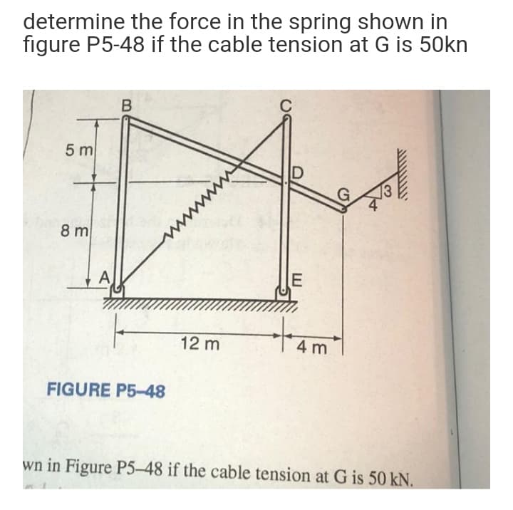 determine the force in the spring shown in
figure P5-48 if the cable tension at G is 50kn
5 m
D
8 m
А
12 m
4 m
FIGURE P5-48
wn in Figure P5-48 if the cable tension at G is 50 kN.
